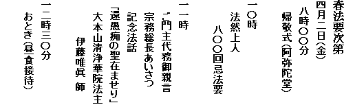 春法要次第
四月二日（金）
　八時〇〇分
　　帰敬式（阿弥陀堂）
一〇時
　　法然上人
　　　　八〇〇回忌法要
一一時
　　ご門主代務御親言
　　宗務総長あいさつ
　　記念法話
　「還愚痴の聖在ませり」
　　大本山清浄華院法主
　　　　　　伊藤唯眞 師
一二時三〇分
　　おとき（昼食接待）